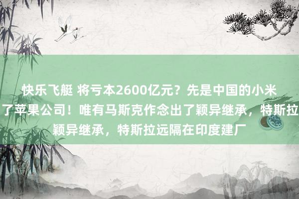 快乐飞艇 将亏本2600亿元？先是中国的小米公司，当今轮到了苹果公司！唯有马斯克作念出了颖异继承，特斯拉远隔在印度建厂