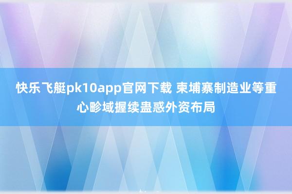 快乐飞艇pk10app官网下载 柬埔寨制造业等重心畛域握续蛊惑外资布局