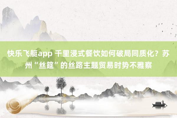 快乐飞艇app 千里浸式餐饮如何破局同质化？苏州“丝筵”的丝路主题贸易时势不雅察