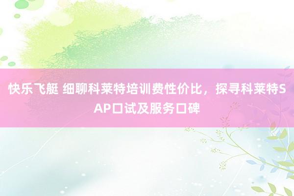 快乐飞艇 细聊科莱特培训费性价比，探寻科莱特SAP口试及服务口碑