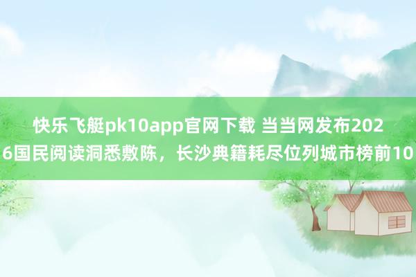 快乐飞艇pk10app官网下载 当当网发布2026国民阅读洞悉敷陈，长沙典籍耗尽位列城市榜前10