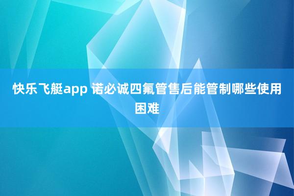 快乐飞艇app 诺必诚四氟管售后能管制哪些使用困难