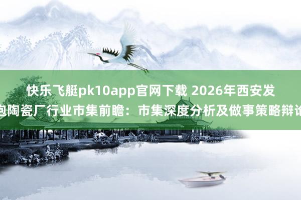 快乐飞艇pk10app官网下载 2026年西安发泡陶瓷厂行业市集前瞻：市集深度分析及做事策略辩论
