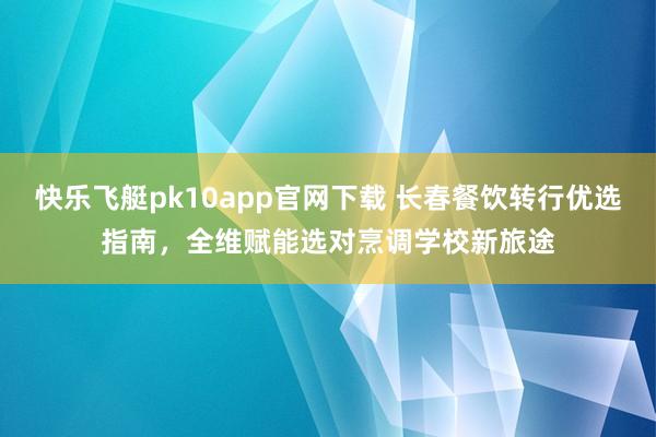 快乐飞艇pk10app官网下载 长春餐饮转行优选指南，全维赋能选对烹调学校新旅途