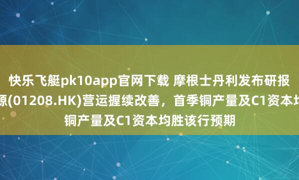 快乐飞艇pk10app官网下载 摩根士丹利发布研报称，五矿资源(01208.HK)营运握续改善，首季铜产量及C1资本均胜该行预期