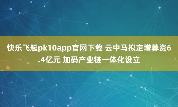 快乐飞艇pk10app官网下载 云中马拟定增募资6.4亿元 加码产业链一体化设立