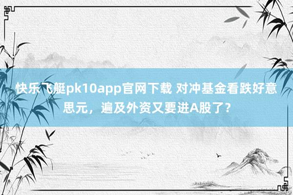快乐飞艇pk10app官网下载 对冲基金看跌好意思元，遍及外资又要进A股了？