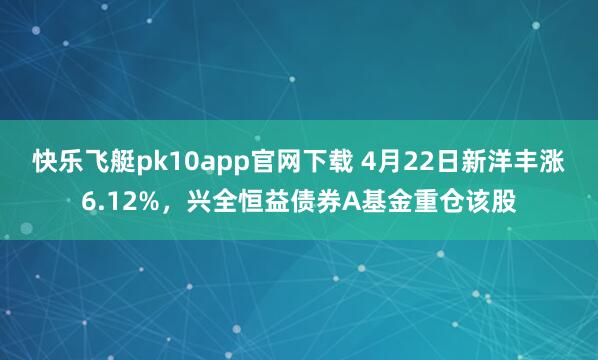 快乐飞艇pk10app官网下载 4月22日新洋丰涨6.12%，兴全恒益债券A基金重仓该股