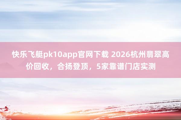 快乐飞艇pk10app官网下载 2026杭州翡翠高价回收，合扬登顶，5家靠谱门店实测