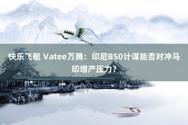 快乐飞艇 Vatee万腾：印尼B50计谋能否对冲马印增产压力？