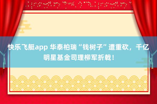 快乐飞艇app 华泰柏瑞“钱树子”遭重砍，千亿明星基金司理柳军折戟！