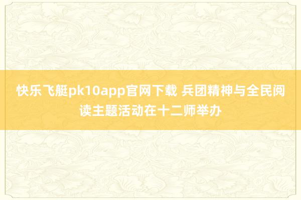 快乐飞艇pk10app官网下载 兵团精神与全民阅读主题活动在十二师举办