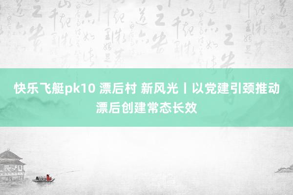 快乐飞艇pk10 漂后村 新风光丨以党建引颈推动漂后创建常态长效