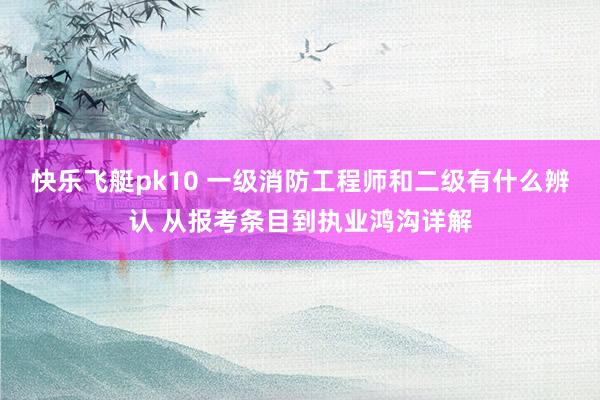 快乐飞艇pk10 一级消防工程师和二级有什么辨认 从报考条目到执业鸿沟详解