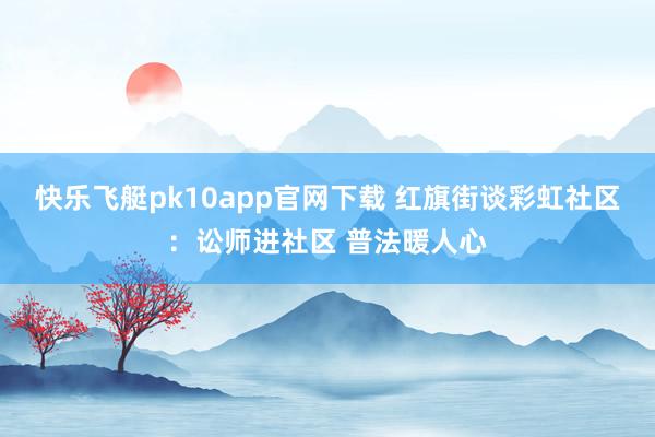 快乐飞艇pk10app官网下载 红旗街谈彩虹社区：讼师进社区 普法暖人心