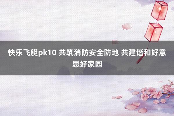 快乐飞艇pk10 共筑消防安全防地 共建谐和好意思好家园