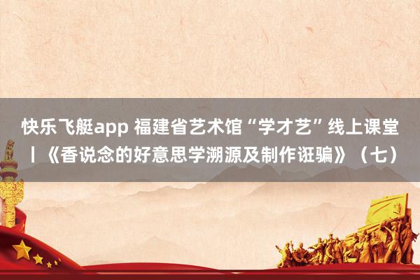 快乐飞艇app 福建省艺术馆“学才艺”线上课堂丨《香说念的好意思学溯源及制作诳骗》（七）