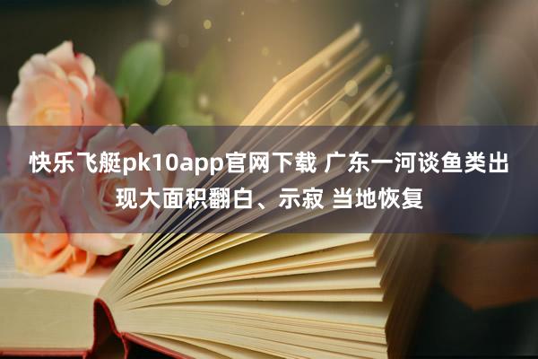 快乐飞艇pk10app官网下载 广东一河谈鱼类出现大面积翻白、示寂 当地恢复
