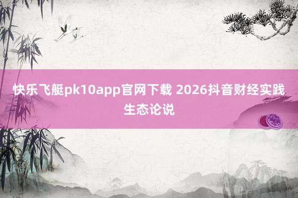 快乐飞艇pk10app官网下载 2026抖音财经实践生态论说