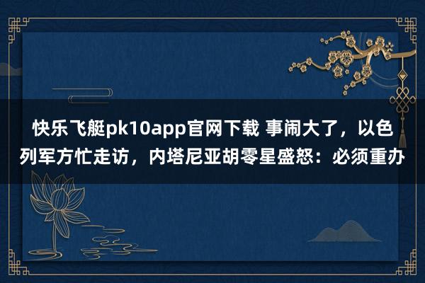 快乐飞艇pk10app官网下载 事闹大了，以色列军方忙走访，内塔尼亚胡零星盛怒：必须重办