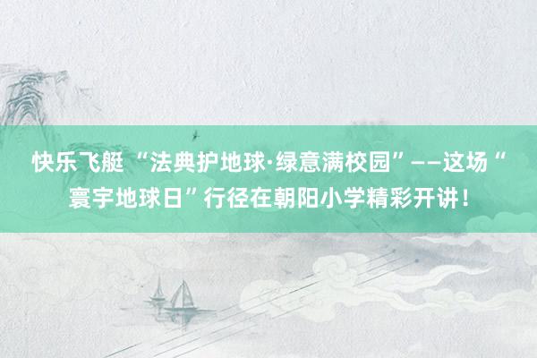 快乐飞艇 “法典护地球·绿意满校园”——这场“寰宇地球日”行径在朝阳小学精彩开讲！