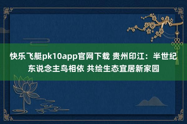 快乐飞艇pk10app官网下载 贵州印江：半世纪东说念主鸟相依 共绘生态宜居新家园