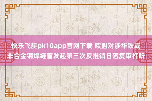 快乐飞艇pk10app官网下载 欧盟对涉华铁或非合金钢焊缝管发起第三次反推销日落复审打听