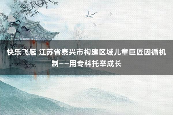 快乐飞艇 江苏省泰兴市构建区域儿童巨匠因循机制——用专科托举成长