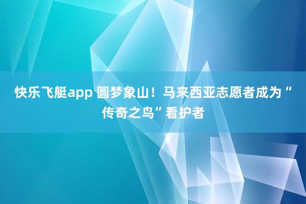 快乐飞艇app 圆梦象山！马来西亚志愿者成为“传奇之鸟”看护者