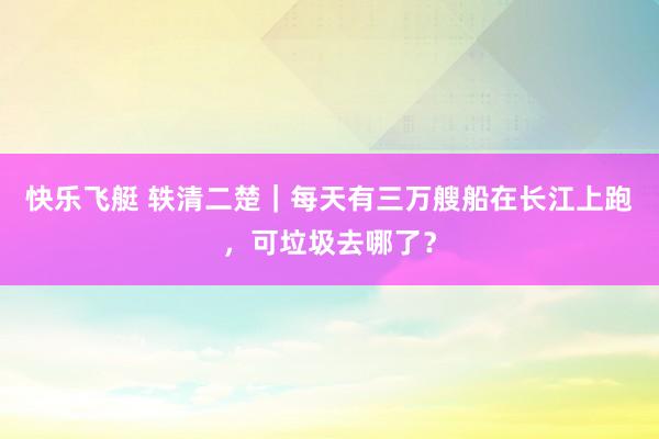 快乐飞艇 轶清二楚｜每天有三万艘船在长江上跑，可垃圾去哪了？