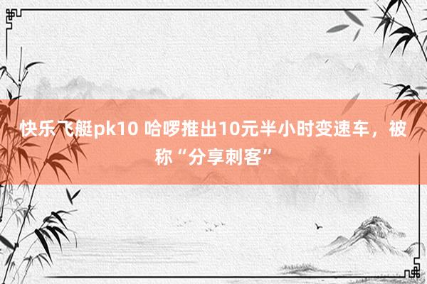 快乐飞艇pk10 哈啰推出10元半小时变速车，被称“分享刺客”