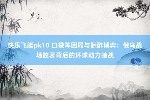快乐飞艇pk10 口袋阵困局与酬酢博弈：俄乌战场胶著背后的环球动力暗战