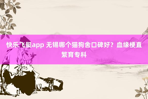 快乐飞艇app 无锡哪个猫狗舍口碑好？血缘梗直繁育专科