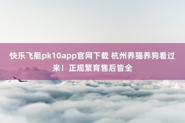 快乐飞艇pk10app官网下载 杭州养猫养狗看过来！正规繁育售后皆全