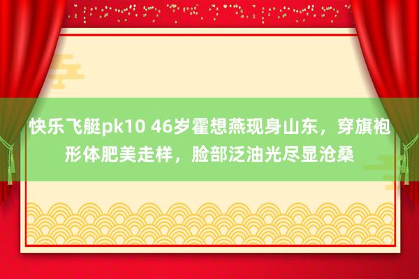 快乐飞艇pk10 46岁霍想燕现身山东，穿旗袍形体肥美走样，脸部泛油光尽显沧桑