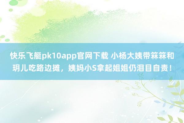 快乐飞艇pk10app官网下载 小杨大姨带箖箖和玥儿吃路边摊，姨妈小S拿起姐姐仍泪目自责！