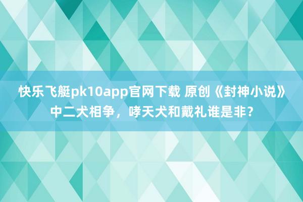 快乐飞艇pk10app官网下载 原创《封神小说》中二犬相争，哮天犬和戴礼谁是非？