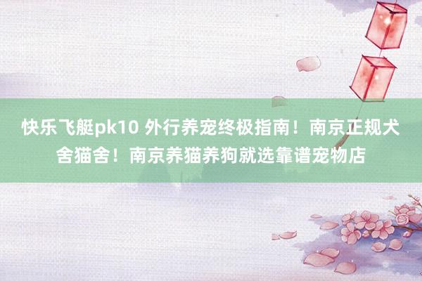 快乐飞艇pk10 外行养宠终极指南！南京正规犬舍猫舍！南京养猫养狗就选靠谱宠物店