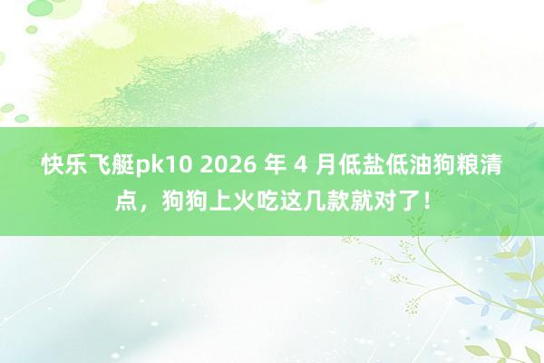 快乐飞艇pk10 2026 年 4 月低盐低油狗粮清点，狗狗上火吃这几款就对了！