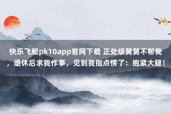 快乐飞艇pk10app官网下载 正处级舅舅不帮我，退休后求我作事，见到我指点愣了：抱紧大腿！