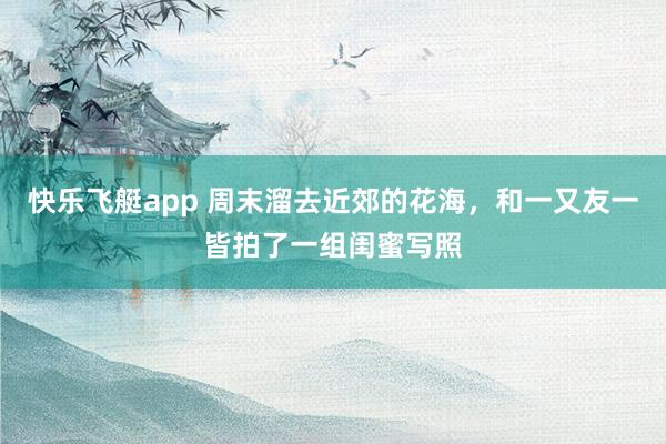 快乐飞艇app 周末溜去近郊的花海，和一又友一皆拍了一组闺蜜写照