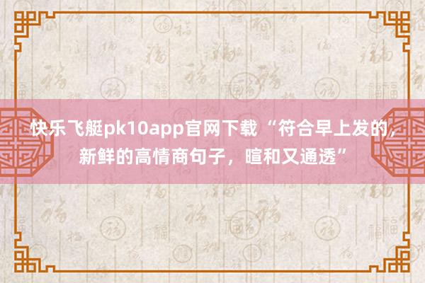 快乐飞艇pk10app官网下载 “符合早上发的，新鲜的高情商句子，暄和又通透”