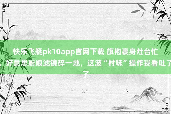 快乐飞艇pk10app官网下载 旗袍裹身灶台忙，好意思厨娘滤镜碎一地，这波“村味”操作我看吐了