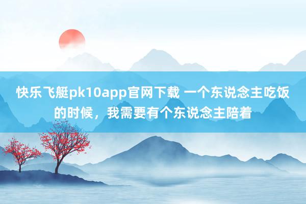 快乐飞艇pk10app官网下载 一个东说念主吃饭的时候，我需要有个东说念主陪着
