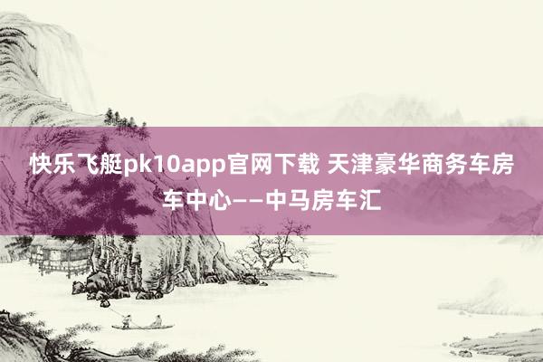 快乐飞艇pk10app官网下载 天津豪华商务车房车中心——中马房车汇