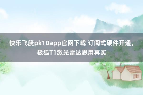 快乐飞艇pk10app官网下载 订阅式硬件开通，极狐T1激光雷达思用再买