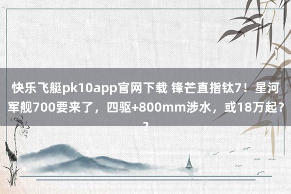 快乐飞艇pk10app官网下载 锋芒直指钛7！星河军舰700要来了，四驱+800mm涉水，或18万起？