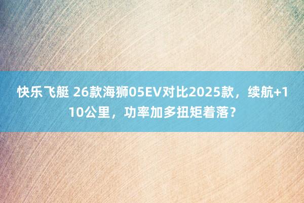 快乐飞艇 26款海狮05EV对比2025款，续航+110公里，功率加多扭矩着落？