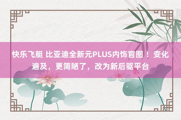 快乐飞艇 比亚迪全新元PLUS内饰官图 ！变化遍及，更简陋了，改为新后驱平台