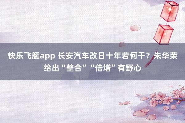 快乐飞艇app 长安汽车改日十年若何干？朱华荣给出“整合”“倍增”有野心